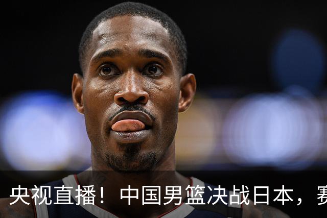 央视直播！中国男篮决战日本，赛前有3个好消息，赢球进决赛有戏